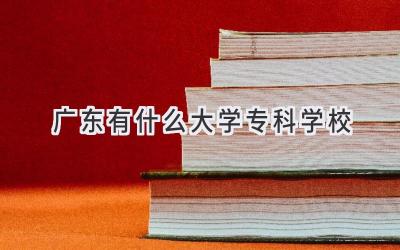 广东有什么大学专科学校