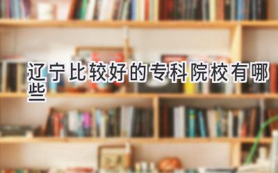 辽宁比较好的专科院校有哪些