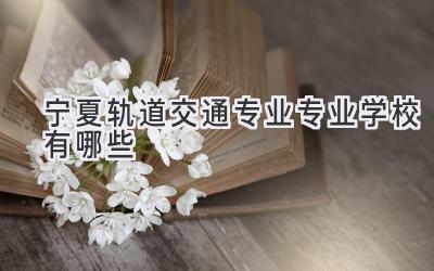 宁夏轨道交通专业专业学校有哪些