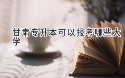 甘肃专升本可以报考哪些大学